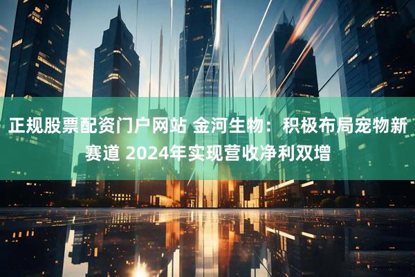 正规股票配资门户网站 金河生物：积极布局宠物新赛道 2024年实现营收净利双增