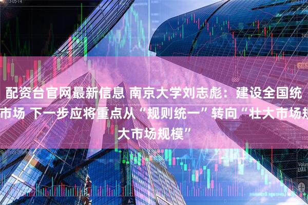配资台官网最新信息 南京大学刘志彪：建设全国统一大市场 下一步应将重点从“规则统一”转向“壮大市场规模”