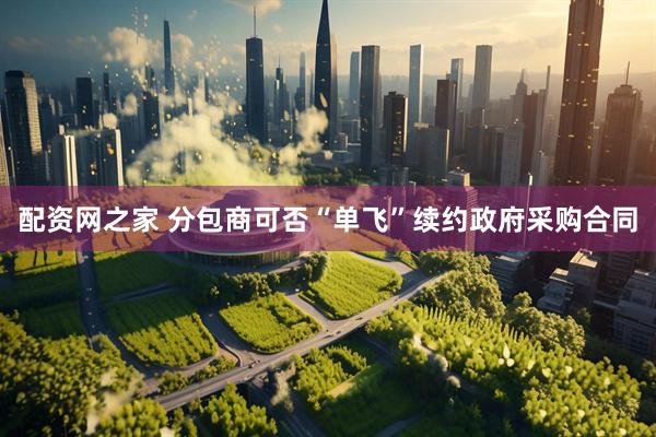 配资网之家 分包商可否“单飞”续约政府采购合同