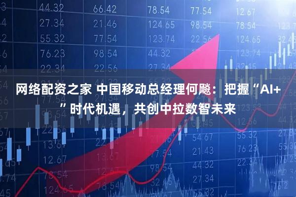 网络配资之家 中国移动总经理何飚：把握“AI+”时代机遇，共创中拉数智未来