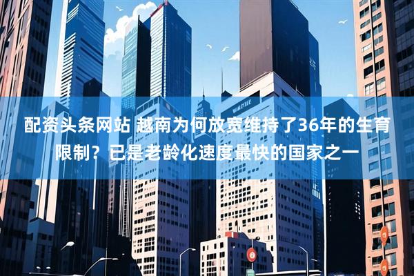 配资头条网站 越南为何放宽维持了36年的生育限制？已是老龄化速度最快的国家之一