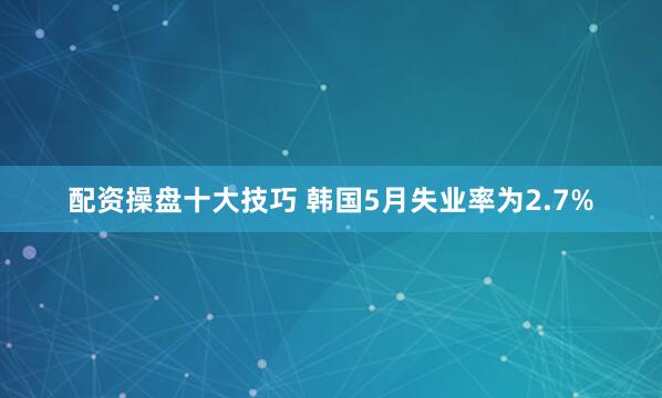 配资操盘十大技巧 韩国5月失业率为2.7%