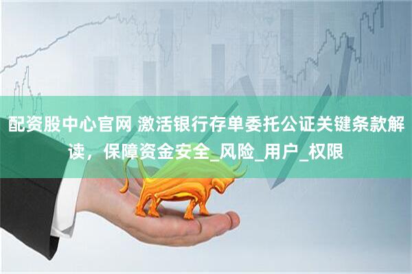 配资股中心官网 激活银行存单委托公证关键条款解读，保障资金安全_风险_用户_权限
