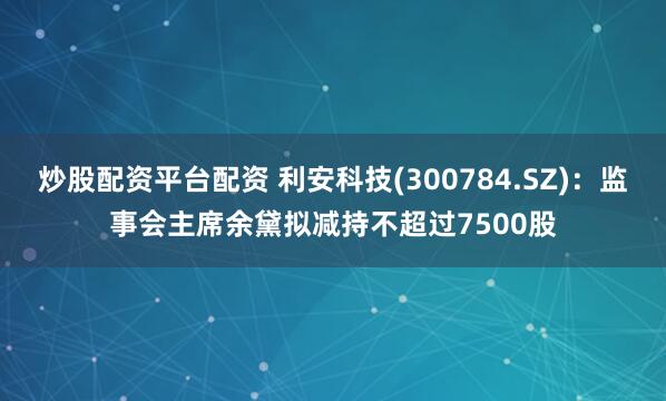 炒股配资平台配资 利安科技(300784.SZ)：监事会主席余黛拟减持不超过7500股