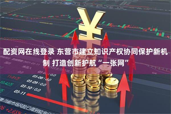 配资网在线登录 东营市建立知识产权协同保护新机制 打造创新护航“一张网”