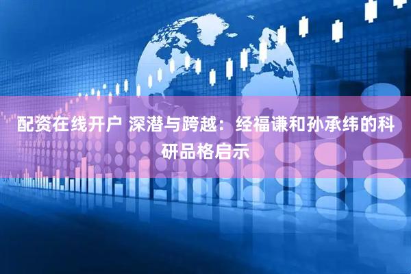 配资在线开户 深潜与跨越：经福谦和孙承纬的科研品格启示