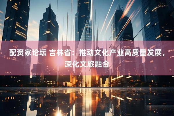 配资家论坛 吉林省：推动文化产业高质量发展，深化文旅融合