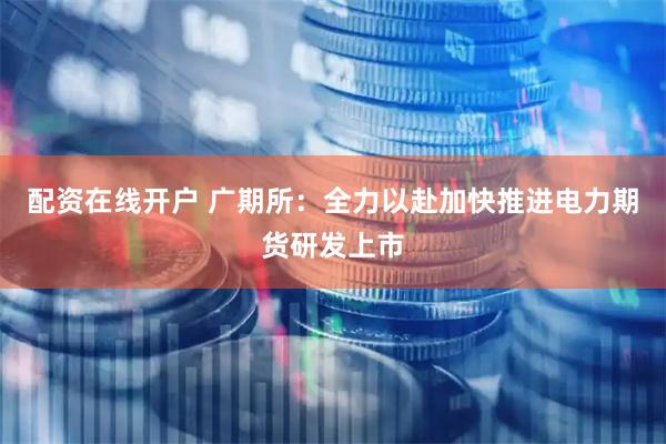 配资在线开户 广期所：全力以赴加快推进电力期货研发上市