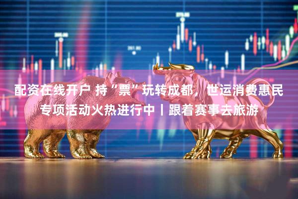 配资在线开户 持“票”玩转成都，世运消费惠民专项活动火热进行中丨跟着赛事去旅游