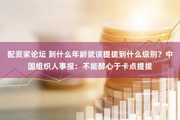 配资家论坛 到什么年龄就该提拔到什么级别？中国组织人事报：不能醉心于卡点提拔