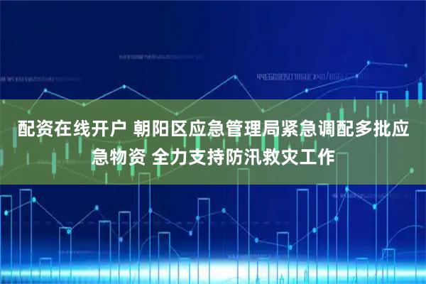 配资在线开户 朝阳区应急管理局紧急调配多批应急物资 全力支持防汛救灾工作