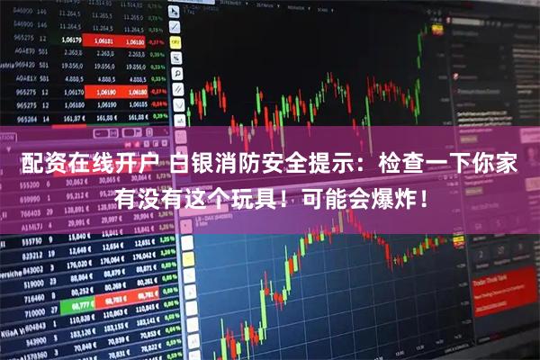 配资在线开户 白银消防安全提示：检查一下你家有没有这个玩具！可能会爆炸！
